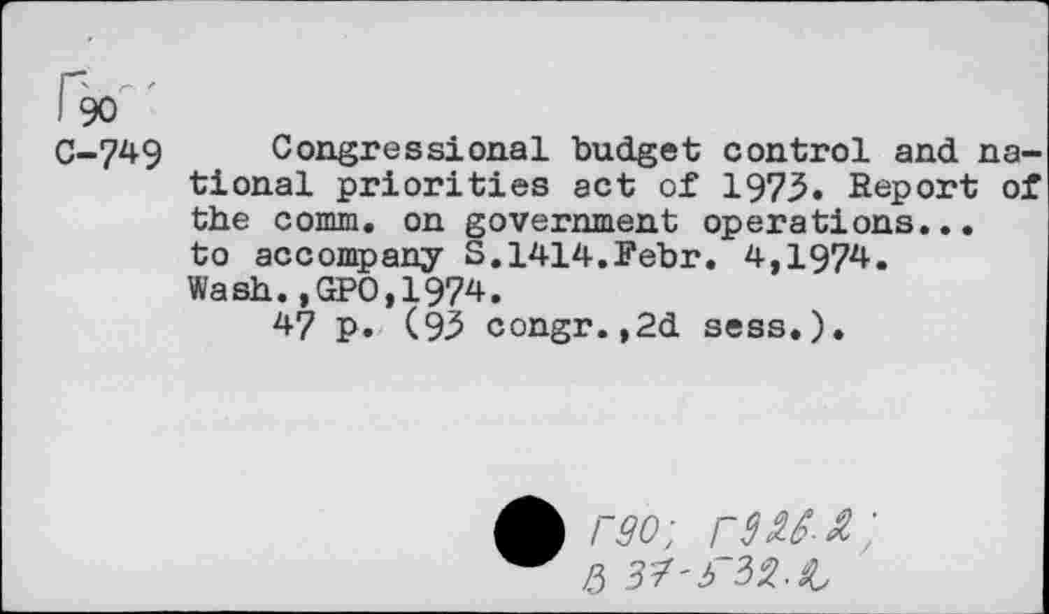 ﻿I 90
C-749 Congressional budget control and national priorities act of 1975. Report of the comm, on government operations... to accompany S.1414.Fehr. 4,1974. Wash.,GPO,1974.
47 p. (9^ congr.,2d sess.).
A rgo-
/5